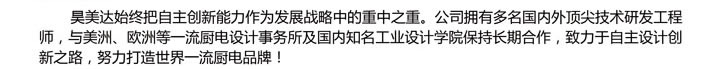 昊美达始终把自主创新能力作为发展战略中的重中之重。公司拥有多名国内外顶尖技术研发工程师，与美洲、欧洲等一流厨电设计事务所及国内知名工业设计学院保持长期合作，致力于自主设计创新之路，努力打造世界一流厨电品牌！&#10;