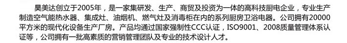 昊美达创立于2005年，是一家集研发、生产、商贸及投资为一体的高科技厨电企业，专业生产制造空气能热水器、集成灶、油烟机、燃气灶及消毒柜在内的系列厨房卫浴电器。公司拥有20000平方米的现代化设备生产厂房。产品均通过国家强制性CCC认证，ISO9001、2008质量管理体系认证等，公司拥有一批高素质的营销管理团队及专业的技术设计人才。